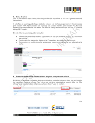 127
3. Ficha de oferta
Tras la presentación de la oferta por el responsable del Proveedor, el SECOP II genera una ficha
de la misma.
A esta ficha el usuario puede llegar desde los enlaces a la oferta que aparecen en Oportunidades
(ver sección VIIIA. Oportunidades de negocio), los Accesos rápidos (ver sección VC. Accesos
rápidos) y el componente de “Mis ofertas” del Área de trabajo del Proceso (ver sección XA. Área de
trabajo del Proceso),
En esta ficha los usuarios pueden consultar:
 Información general de la oferta: (i) nombre; (ii) tipo; (iii) fecha de envío; y (iv) Proveedor
responsable.
 Cuestionario: las respuestas dadas por el Proveedor a las cuestiones del Proceso.
 Documentos: es posible consultar y descargar los documentos que se han adjuntado a la
oferta.
E Retiro de ofertas antes del vencimiento del plazo para presentar ofertas
El SECOP II permite al Proveedor retirar sus ofertas en cualquier momento antes del vencimiento
del plazo para presentar ofertas. Para retirar una oferta ya presentada el usuario debe ir a “Mis
ofertas” en el área de trabajo del proceso y hacer clic en “Lista de ofertas”.
 