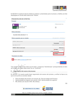 128
El SECOP II muestra la lista de ofertas en edición o presentadas para el proceso y habilita una lista
desplegable en donde debe seleccionar “Retirar”.
Tras activar la opción que indica que ha leído y acepta las “Advertencias” correspondientes al retiro
de la oferta, el usuario debe hacer clic en “Confirmar”.
F Seguimiento del avance del proceso
En SECOP II el usuario puede hacer seguimiento del avance del proceso y verificar la fase en la
que se encuentra un proceso desde:
 Área de trabajo del proceso (ver sección XA. Área de trabajo del Proceso).
 Oportunidades de negocio (ver sección VIIIA. Oportunidades de negocio).
 Mis ofertas (ver sección XIIIA. Mis ofertas).
 