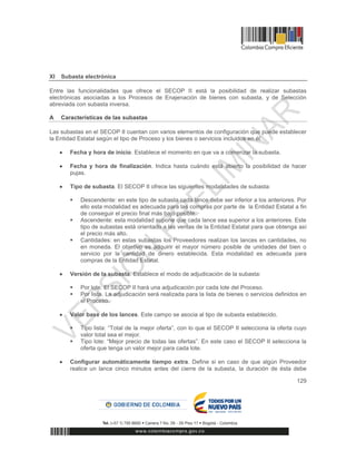 129
XI Subasta electrónica
Entre las funcionalidades que ofrece el SECOP II está la posibilidad de realizar subastas
electrónicas asociadas a los Procesos de Enajenación de bienes con subasta, y de Selección
abreviada con subasta inversa.
A Características de las subastas
Las subastas en el SECOP II cuentan con varios elementos de configuración que puede establecer
la Entidad Estatal según el tipo de Proceso y los bienes o servicios incluidos en él:
 Fecha y hora de inicio. Establece el momento en que va a comenzar la subasta.
 Fecha y hora de finalización. Indica hasta cuándo está abierto la posibilidad de hacer
pujas.
 Tipo de subasta. El SECOP II ofrece las siguientes modalidades de subasta:
 Descendente: en este tipo de subasta cada lance debe ser inferior a los anteriores. Por
ello esta modalidad es adecuada para las compras por parte de la Entidad Estatal a fin
de conseguir el precio final más bajo posible.
 Ascendente: esta modalidad supone que cada lance sea superior a los anteriores. Este
tipo de subastas está orientado a las ventas de la Entidad Estatal para que obtenga así
el precio más alto.
 Cantidades: en estas subastas los Proveedores realizan los lances en cantidades, no
en moneda. El objetivo es adquirir el mayor número posible de unidades del bien o
servicio por la cantidad de dinero establecida. Esta modalidad es adecuada para
compras de la Entidad Estatal.
 Versión de la subasta. Establece el modo de adjudicación de la subasta:
 Por lote. El SECOP II hará una adjudicación por cada lote del Proceso.
 Por lista. La adjudicación será realizada para la lista de bienes o servicios definidos en
el Proceso.
 Valor base de los lances. Este campo se asocia al tipo de subasta establecido.
 Tipo lista: “Total de la mejor oferta”, con lo que el SECOP II selecciona la oferta cuyo
valor total sea el mejor.
 Tipo lote: “Mejor precio de todas las ofertas”. En este caso el SECOP II selecciona la
oferta que tenga un valor mejor para cada lote.
 Configurar automáticamente tiempo extra. Define si en caso de que algún Proveedor
realice un lance cinco minutos antes del cierre de la subasta, la duración de ésta debe
 