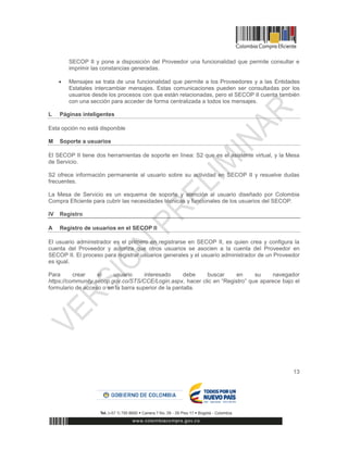 13
SECOP II y pone a disposición del Proveedor una funcionalidad que permite consultar e
imprimir las constancias generadas.
 Mensajes se trata de una funcionalidad que permite a los Proveedores y a las Entidades
Estatales intercambiar mensajes. Estas comunicaciones pueden ser consultadas por los
usuarios desde los procesos con que están relacionadas, pero el SECOP II cuenta también
con una sección para acceder de forma centralizada a todos los mensajes.
L Páginas inteligentes
Esta opción no está disponible
M Soporte a usuarios
El SECOP II tiene dos herramientas de soporte en línea: S2 que es el asistente virtual, y la Mesa
de Servicio.
S2 ofrece información permanente al usuario sobre su actividad en SECOP II y resuelve dudas
frecuentes.
La Mesa de Servicio es un esquema de soporte y atención al usuario diseñado por Colombia
Compra Eficiente para cubrir las necesidades técnicas y funcionales de los usuarios del SECOP.
IV Registro
A Registro de usuarios en el SECOP II
El usuario administrador es el primero en registrarse en SECOP II, es quien crea y configura la
cuenta del Proveedor y autoriza que otros usuarios se asocien a la cuenta del Proveedor en
SECOP II. El proceso para registrar usuarios generales y el usuario administrador de un Proveedor
es igual.
Para crear el usuario interesado debe buscar en su navegador
https://community.secop.gov.co/STS/CCE/Login.aspx, hacer clic en “Registro” que aparece bajo el
formulario de acceso o en la barra superior de la pantalla.
 