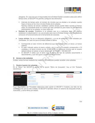 130
alargarse. En caso de que el responsable de la Entidad Estatal considere adecuado definir
tiempo extra, el SECOP II le permite configurar dos elementos:
 Intervalo de tiempo extra: el número de minutos que se añadan a la subasta cuando
haya un lance en los cinco minutos finales de la subasta.
Número máximo de lances: establece cuántos lances puede haber durante el tiempo
extra. Es importante tener en cuenta que esta cantidad es para todos los Proveedores
participantes en la subasta, no para cada uno.
 Subasta de prueba. Establece si la subasta que va a realizarse tiene por objetivo
establecer al adjudicatario o es una prueba para que la Entidad Estatal y los Proveedores
conozcan el funcionamiento de la herramienta de subastas.
 Lance mínimo. No es un elemento obligatorio, y no es de aplicación a las subastas por
cantidades. En caso de que la Entidad Estatal lo defina:
 Corresponde al valor mínimo de diferencia que debe existir entre un lance y el lance
anterior.
 El valor indicado aplica al precio unitario, por lo que si la subasta corresponde a 10
unidades y el lance mínimo es de 10.000 COP, la diferencia mínima que el usuario
deberá indicar al realizar el lance deberá ser 10*10.000 = 100.000 COP.
 El SECOP II valida que el lance siga la lógica del tipo de subasta (ascendente o
descendente) y que sea igual o superior al lance mínimo.
B Acceso a las subastas
Existen varias formas mediante las cuales los Proveedores pueden acceder a las subastas.
1. Desde el gestor de subastas
En el “Menú” del SECOP II, dentro de la opción “Menú de búsqueda”, hay un link “Subasta
electrónica”.
Si el responsable del Proveedor selecciona esta opción el SECOP II muestra una lista de las
subastas a las que ha sido invitado. El SECOP II también ofrece un sistema de búsqueda simple y
avanzada, y varios filtros por estado.
 