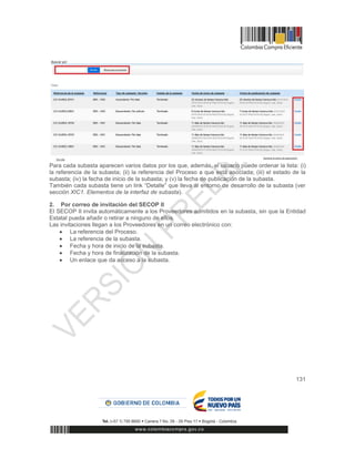 131
Para cada subasta aparecen varios datos por los que, además, el usuario puede ordenar la lista: (i)
la referencia de la subasta; (ii) la referencia del Proceso a que está asociada; (iii) el estado de la
subasta; (iv) la fecha de inicio de la subasta; y (v) la fecha de publicación de la subasta.
También cada subasta tiene un link “Detalle” que lleva al entorno de desarrollo de la subasta (ver
sección XIC1. Elementos de la interfaz de subasta).
2. Por correo de invitación del SECOP II
El SECOP II invita automáticamente a los Proveedores admitidos en la subasta, sin que la Entidad
Estatal pueda añadir o retirar a ninguno de ellos.
Las invitaciones llegan a los Proveedores en un correo electrónico con:
 La referencia del Proceso.
 La referencia de la subasta.
 Fecha y hora de inicio de la subasta.
 Fecha y hora de finalización de la subasta.
 Un enlace que da acceso a la subasta.
 