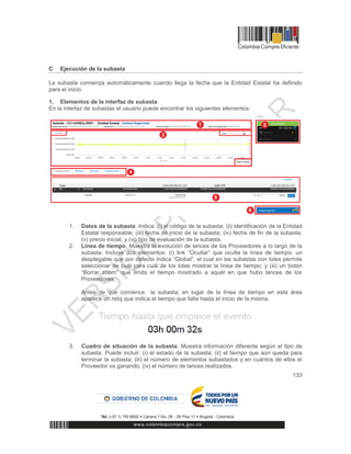 133
C Ejecución de la subasta
La subasta comienza automáticamente cuando llega la fecha que la Entidad Estatal ha definido
para el inicio.
1. Elementos de la interfaz de subasta
En la interfaz de subastas el usuario puede encontrar los siguientes elementos:
1. Datos de la subasta. Indica: (i) el código de la subasta; (ii) identificación de la Entidad
Estatal responsable; (iii) fecha de inicio de la subasta; (iv) fecha de fin de la subasta;
(v) precio inicial; y (vi) tipo de evaluación de la subasta.
2. Línea de tiempo. Muestra la evolución de lances de los Proveedores a lo largo de la
subasta. Incluye dos elementos: (i) link “Ocultar” que oculta la línea de tiempo; un
desplegable que por defecto indica “Global”, el cual en las subastas con lotes permite
seleccionar de cuál para cuál de los lotes mostrar la línea de tiempo; y (iii) un botón
“Borrar zoom” que limita el tiempo mostrado a aquél en que hubo lances de los
Proveedores.
Antes de que comience la subasta, en lugar de la línea de tiempo en esta área
aparece un reloj que indica el tiempo que falta hasta el inicio de la misma.
3. Cuadro de situación de la subasta. Muestra información diferente según el tipo de
subasta. Puede incluir: (i) el estado de la subasta; (ii) el tiempo que aún queda para
terminar la subasta; (iii) el número de elementos subastados y en cuántos de ellos el
Proveedor va ganando; (iv) el número de lances realizados.
 