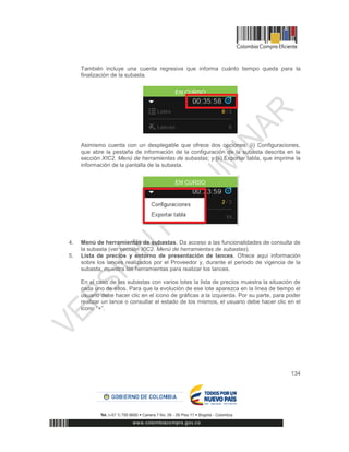 134
También incluye una cuenta regresiva que informa cuánto tiempo queda para la
finalización de la subasta.
Asimismo cuenta con un desplegable que ofrece dos opciones: (i) Configuraciones,
que abre la pestaña de información de la configuración de la subasta descrita en la
sección XIC2. Menú de herramientas de subastas; y (ii) Exportar tabla, que imprime la
información de la pantalla de la subasta.
4. Menú de herramientas de subastas. Da acceso a las funcionalidades de consulta de
la subasta (ver sección XIC2. Menú de herramientas de subastas).
5. Lista de precios y entorno de presentación de lances. Ofrece aquí información
sobre los lances realizados por el Proveedor y, durante el periodo de vigencia de la
subasta, muestra las herramientas para realizar los lances.
En el caso de las subastas con varios lotes la lista de precios muestra la situación de
cada uno de ellos. Para que la evolución de ese lote aparezca en la línea de tiempo el
usuario debe hacer clic en el icono de gráficas a la izquierda. Por su parte, para poder
realizar un lance o consultar el estado de los mismos, el usuario debe hacer clic en el
icono “+”.
 