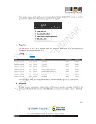 136
Para ambos casos, en la parte superior izquierda de la lista el SECOP II ofrece un control
que permite establecer qué columnas aparecen en la grilla.
 Registros.
En este menú el SECOP II registra todas las acciones realizadas en la subasta por el
Proveedor (lances, problemas, etc.).
Para facilitar la consulta, el SECOP II ofrece un sistema de búsqueda en los registros.
 Mensajes.
En esta sección los usuarios responsables del Proveedor pueden consultar el histórico de
mensajes intercambiados con las Entidad Estatal (incluidos los enviados a través del chat).
 