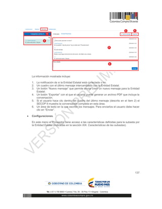 137
La información mostrada incluye:
1. La notificación de si la Entidad Estatal está conectada o no.
2. Un cuadro con el último mensaje intercambiado con la Entidad Estatal.
3. Un botón “Nuevo mensaje” que permite enviar crear un nuevo mensaje para la Entidad
Estatal.
4. Un botón “Exportar” con el que el usuario puede generar un archivo PDF que incluya la
conversación.
5. Si el usuario hace clic dentro del cuadro del último mensaje (descrito en el ítem 2) el
SECOP II muestra la conversación completa en esta área.
6. Un área de texto en la que escribir los mensajes. Para enviarlos el usuario debe hacer
clic en “Enviar”.
 Configuraciones.
En este menú el Proveedor tiene acceso a las características definidas para la subasta por
la Entidad Estatal (indicadas en la sección XIA. Características de las subastas).
 