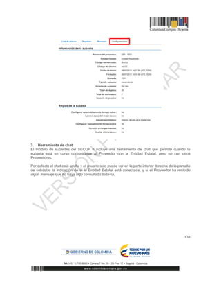 138
3. Herramienta de chat
El módulo de subastas del SECOP II incluye una herramienta de chat que permite cuando la
subasta está en curso comunicarse al Proveedor con la Entidad Estatal, pero no con otros
Proveedores.
Por defecto el chat está oculto y el usuario solo puede ver en la parte inferior derecha de la pantalla
de subastas la indicación de si la Entidad Estatal está conectada, y si el Proveedor ha recibido
algún mensaje que no haya sido consultado todavía,
 