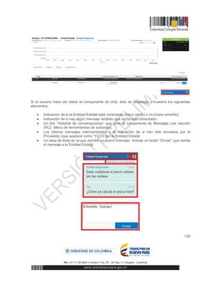 139
Si el usuario hace clic sobre el componente de chat, éste se despliega y muestra los siguientes
elementos:
 Indicación de si la Entidad Estatal está conectada (icono verde) o no (icono amarillo).
 Indicación de si hay algún mensaje recibido que no ha sido consultado.
 Un link “Historial de conversaciones” que lleva al componente de Mensajes (ver sección
XIC2. Menú de herramientas de subastas).
 Los últimos mensajes intercambiados y la indicación de si han sido enviados por el
Proveedor (que aparece como “Yo”) o por la Entidad Estatal.
 Un área de texto en la que escribir un nuevo mensaje. Incluye un botón “Enviar” que remite
el mensaje a la Entidad Estatal.
 