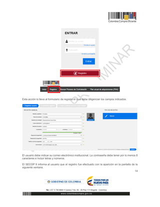 14
Esta acción lo lleva al formulario de registro el cual debe diligenciar los campos indicados.
El usuario debe indicar su correo electrónico institucional. La contraseña debe tener por lo menos 8
caracteres e incluir letras y números.
El SECOP II informa al usuario que el registro fue efectuado con la aparición en la pantalla de la
siguiente ventana.
 