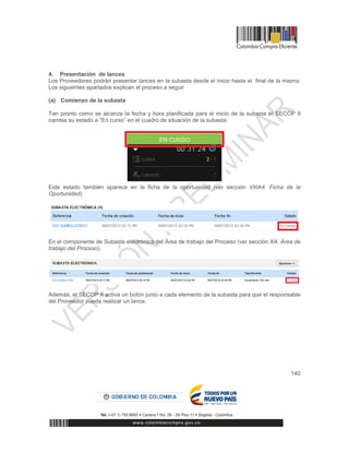 140
4. Presentación de lances
Los Proveedores podrán presentar lances en la subasta desde el inicio hasta el final de la misma.
Los siguientes apartados explican el proceso a seguir
(a) Comienzo de la subasta
Tan pronto como se alcanza la fecha y hora planificada para el inicio de la subasta el SECOP II
cambia su estado a “En curso” en el cuadro de situación de la subasta.
Este estado también aparece en la ficha de la oportunidad (ver sección VIIIA4. Ficha de la
Oportunidad).
En el componente de Subasta electrónica del Área de trabajo del Proceso (ver sección XA. Área de
trabajo del Proceso).
Además, el SECOP II activa un botón junto a cada elemento de la subasta para que el responsable
del Proveedor pueda realizar un lance.
 