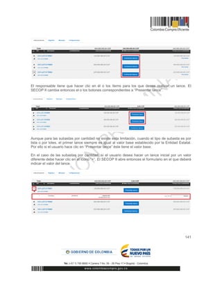141
El responsable tiene que hacer clic en él o los ítems para los que desee realizar un lance. El
SECOP II cambia entonces el o los botones correspondientes a “Presentar lance”.
Aunque para las subastas por cantidad no existe esta limitación, cuando el tipo de subasta es por
lista o por lotes, el primer lance siempre es igual al valor base establecido por la Entidad Estatal.
Por ello si el usuario hace clic en “Presentar lance” éste tiene el valor base.
En el caso de las subastas por cantidad, si el usuario desea hacer un lance inicial por un valor
diferente debe hacer clic en el icono “+”. El SECOP II abre entonces el formulario en el que deberá
indicar el valor del lance.
 