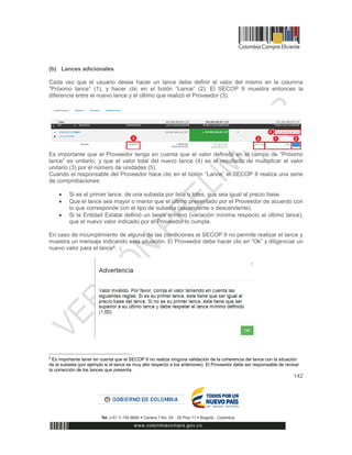 142
(b) Lances adicionales
Cada vez que el usuario desee hacer un lance debe definir el valor del mismo en la columna
“Próximo lance” (1), y hacer clic en el botón “Lance” (2). El SECOP II muestra entonces la
diferencia entre el nuevo lance y el último que realizó el Proveedor (3).
Es importante que el Proveedor tenga en cuenta que el valor definido en el campo de “Próximo
lance” es unitario, y que el valor total del nuevo lance (4) es el resultado de multiplicar el valor
unitario (3) por el número de unidades (5).
Cuando el responsable del Proveedor hace clic en el botón “Lance” el SECOP II realiza una serie
de comprobaciones:
 Si es el primer lance, de una subasta por lista o lotes, que sea igual al precio base.
 Que el lance sea mayor o menor que el último presentado por el Proveedor de acuerdo con
lo que corresponde con el tipo de subasta (ascendente o descendente).
 Si la Entidad Estatal definió un lance mínimo (variación mínima respecto al último lance),
que el nuevo valor indicado por el Proveedor lo cumpla.
En caso de incumplimiento de alguna de las condiciones el SECOP II no permite realizar el lance y
muestra un mensaje indicando esta situación. El Proveedor debe hacer clic en “Ok” y diligenciar un
nuevo valor para el lance6.
6
Es importante tener en cuenta que el SECOP II no realiza ninguna validación de la coherencia del lance con la situación
de la subasta (por ejemplo si el lance es muy alto respecto a los anteriores). El Proveedor debe ser responsable de revisar
la corrección de los lances que presenta.
 