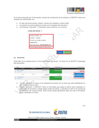 143
Si el valor propuesto por el Proveedor cumple las condiciones de la subasta, el SECOP II abre una
ventana de confirmación con:
 El valor del lance (precio unitario, número de unidades y precio total).
 La posición en que quedará el usuario en la subasta tras ese lance.
 Los botones “Cancelar” o “Presentar” para confirmar o no el lance.
(c) Acciones
Cada ítem de la subasta tiene un link denominado “Acciones”. Al hacer clic el SECOP II despliega
dos elementos
 “Lance”: presenta un lance en la subasta de acuerdo con el valor que esté establecido en
ese momento para el ítem.
 “Aplicar aumento”: el SECOP II abre un formulario que aplica al último lance realizado un
porcentaje de aumento o rebaja según el tipo de oferta, y actualiza el valor en el campo de
presentación de nuevos lances. Esta acción puede ejecutarse cada vez que el Proveedor
vaya a presentar un lance.
 