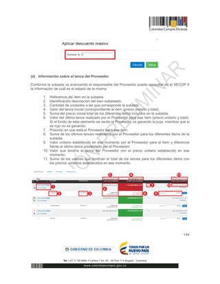 144
(d) Información sobre el lance del Proveedor
Conforme la subasta va avanzando el responsable del Proveedor puede consultar en el SECOP II
la información de cuál es el estado de la misma:
1. Referencia del ítem en la subasta.
2. Identificación descripción del bien subastado.
3. Cantidad de unidades a las que corresponde la subasta.
4. Valor del lance inicial correspondiente al ítem (precio unitario y total).
5. Suma del precio inicial total de los diferentes ítems incluidos en la subasta.
6. Valor del último lance realizado por el Proveedor para ese ítem (precio unitario y total).
Si el fondo de este elemento es verde el Proveedor va ganando la puja, mientras que si
es rojo no va ganando.
7. Posición en que está el Proveedor para ese ítem.
8. Suma de los últimos lances realizados por el Proveedor para los diferentes ítems de la
subasta.
9. Valor unitario establecido en ese momento por el Proveedor para el ítem y diferencia
frente al último lance presentado por el Proveedor.
10. Valor que tendría el lance del Proveedor con el precio unitario establecido en ese
momento.
11. Suma de los valores que tendrían el total de los lances para los diferentes ítems con
los precios unitarios establecidos en ese momento.
 