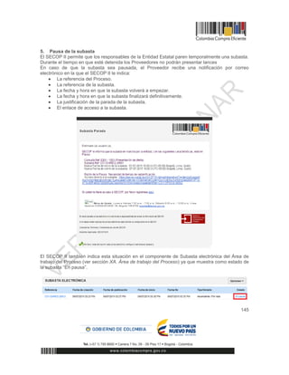 145
5. Pausa de la subasta
El SECOP II permite que los responsables de la Entidad Estatal paren temporalmente una subasta.
Durante el tiempo en que esté detenida los Proveedores no podrán presentar lances
En caso de que la subasta sea pausada, el Proveedor recibe una notificación por correo
electrónico en la que el SECOP II le indica:
 La referencia del Proceso.
 La referencia de la subasta.
 La fecha y hora en que la subasta volverá a empezar.
 La fecha y hora en que la subasta finalizará definitivamente.
 La justificación de la parada de la subasta.
 El enlace de acceso a la subasta.
El SECOP II también indica esta situación en el componente de Subasta electrónica del Área de
trabajo del Proceso (ver sección XA. Área de trabajo del Proceso) ya que muestra como estado de
la subasta “En pausa”.
 