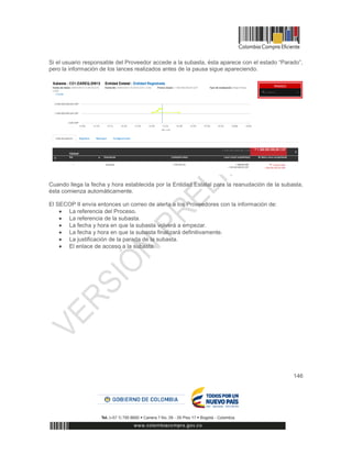 146
Si el usuario responsable del Proveedor accede a la subasta, ésta aparece con el estado “Parado”,
pero la información de los lances realizados antes de la pausa sigue apareciendo.
Cuando llega la fecha y hora establecida por la Entidad Estatal para la reanudación de la subasta,
ésta comienza automáticamente.
El SECOP II envía entonces un correo de alerta a los Proveedores con la información de:
 La referencia del Proceso.
 La referencia de la subasta.
 La fecha y hora en que la subasta volverá a empezar.
 La fecha y hora en que la subasta finalizará definitivamente.
 La justificación de la parada de la subasta.
 El enlace de acceso a la subasta.
 