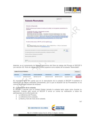 147
Además, en el componente de Subasta electrónica del Área de trabajo del Proceso el SECOP II
(ver sección XA. Área de trabajo del Proceso) aparece como estado de la subasta “Reanudado”.
Es importante tener en cuenta que en la reanudación de la subasta el SECOP II mantiene el
historial de los lances realizados previamente, por lo que la situación de los Proveedores no es
como si la subasta acabara de empezar.
6. Cancelación de la subasta
El SECOP II permite que la Entidad Estatal cancele la subasta tanto antes como durante su
ejecución. Cuando esto ocurre el SECOP II envía un correo de notificación a todos los
participantes con la información de:
 La referencia del Proceso.
 La referencia de la subasta.
 La fecha y hora de inicio de la subasta.
 