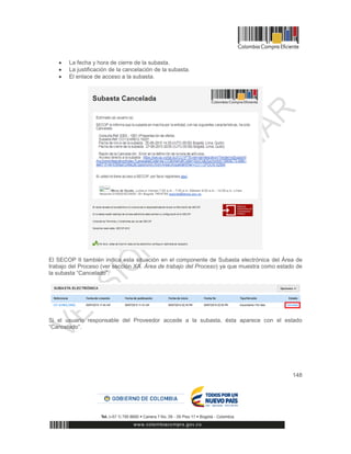 148
 La fecha y hora de cierre de la subasta.
 La justificación de la cancelación de la subasta.
 El enlace de acceso a la subasta.
El SECOP II también indica esta situación en el componente de Subasta electrónica del Área de
trabajo del Proceso (ver sección XA. Área de trabajo del Proceso) ya que muestra como estado de
la subasta “Cancelado”.
Si el usuario responsable del Proveedor accede a la subasta, ésta aparece con el estado
“Cancelado”.
 