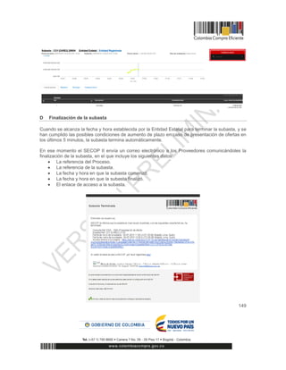 149
D Finalización de la subasta
Cuando se alcanza la fecha y hora establecida por la Entidad Estatal para terminar la subasta, y se
han cumplido las posibles condiciones de aumento de plazo en caso de presentación de ofertas en
los últimos 5 minutos, la subasta termina automáticamente.
En ese momento el SECOP II envía un correo electrónico a los Proveedores comunicándoles la
finalización de la subasta, en el que incluye los siguientes datos:
 La referencia del Proceso.
 La referencia de la subasta.
 La fecha y hora en que la subasta comenzó.
 La fecha y hora en que la subasta finalizó.
 El enlace de acceso a la subasta.
 