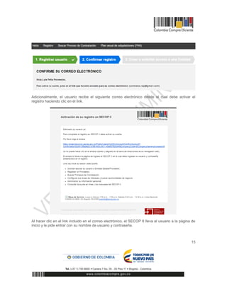 15
Adicionalmente, el usuario recibe el siguiente correo electrónico desde el cual debe activar el
registro haciendo clic en el link.
Al hacer clic en el link incluido en el correo electrónico, el SECOP II lleva al usuario a la página de
inicio y le pide entrar con su nombre de usuario y contraseña.
 