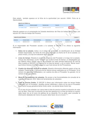 150
Este estado también aparece en la ficha de la oportunidad (ver sección VIIIA4. Ficha de la
Oportunidad).
Además aparece en el componente de Subasta electrónica del Área de trabajo del Proceso (ver
sección XA. Área de trabajo del Proceso).
Si el responsable del Proveedor accede a la subasta el SECOP II le ofrece la siguiente
información:
1. Datos de la subasta. Indica: (i) el código de la subasta; (ii) identificación de la Entidad
Estatal responsable; (iii) fecha de inicio de la subasta; (iv) fecha de fin de la subasta; (v)
precio inicial; y (vi) tipo de evaluación de la subasta.
2. Línea de tiempo. Muestra la evolución de lances del Proveedor a lo largo de la subasta.
Incluye dos elementos: (i) link “Ocultar” que oculta la línea de tiempo; un desplegable que
por defecto indica “Global” que en las subastas con lotes permite seleccionar de cuál de
ellos muestra el SECOP II su historia en la línea de tiempo; y (iii) un botón “Borrar zoom”
que limita el tiempo mostrado a aquél en que hubo lances de los Proveedores.
3. Cuadro de situación final de la subasta. Muestra información diferente según el tipo de
subasta. Puede incluir: (i) la suma de los últimos lances realizados por el Proveedor; (ii) el
número de elementos subastados y en cuántos de ellos el Proveedor ha ganado; (iv) el
número de lances habidos.
4. Menú de herramientas de subastas. Da acceso a las funcionalidades de consulta de la
subasta (ver sección XIC2. Menú de herramientas de subastas).
5. Lista de precios finales. El SECOP II ofrece aquí información sobre los lances finales
realizados por el Proveedor. Aquéllos lances referentes a ítems en los que el Proveedor
haya hecho la puja ganadora tienen fondo verde. Los demás tienen fondo rojo.
En el caso de las subastas con varios lotes la lista de precios muestra la situación de cada
uno de ellos. Para que la evolución de ese lote aparezca en la línea de tiempo el usuario
debe hacer clic en el icono de gráficas de su izquierda. Por su parte, para consultar la
información detallada del mismo el usuario debe hacer clic en el icono “+”.
 