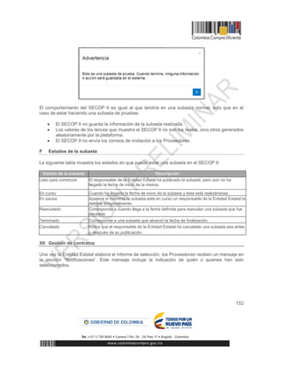 152
El comportamiento del SECOP II es igual al que tendría en una subasta normal, solo que en el
caso de estar haciendo una subasta de pruebas:
 El SECOP II no guarda la información de la subasta realizada.
 Los valores de los lances que muestra el SECOP II no son los reales, sino otros generados
aleatoriamente por la plataforma.
 El SECOP II no envía los correos de invitación a los Proveedores.
F Estados de la subasta
La siguiente tabla muestra los estados en que puede estar una subasta en el SECOP II:
Estado de la subasta Descripción
Listo para comenzar El responsable de la Entidad Estatal ha publicado la subasta, pero aún no ha
llegado la fecha de inicio de la misma.
En curso Cuando ha llegado la fecha de inicio de la subasta y ésta está realizándose.
En pausa Aparece si mientras la subasta está en curso un responsable de la Entidad Estatal la
detiene temporalmente.
Reanudado Corresponde a cuando llega a la fecha definida para reanudar una subasta que fue
pausada.
Terminado Corresponde a una subasta que alcanzó la fecha de finalización.
Cancelada Indica que el responsable de la Entidad Estatal ha cancelado una subasta sea antes
o después de su publicación.
XII Gestión de contratos
Una vez la Entidad Estatal elabora el informe de selección, los Proveedores reciben un mensaje en
la sección “Notificaciones”. Este mensaje incluye la indicación de quién o quienes han sido
seleccionados.
 