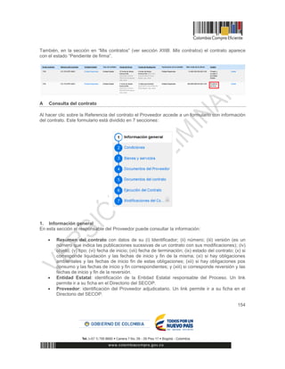 154
También, en la sección en “Mis contratos” (ver sección XIIIB. Mis contratos) el contrato aparece
con el estado “Pendiente de firma”.
A Consulta del contrato
Al hacer clic sobre la Referencia del contrato el Proveedor accede a un formulario con información
del contrato. Este formulario está dividido en 7 secciones:
1. Información general
En esta sección el responsable del Proveedor puede consultar la información:
 Resumen del contrato con datos de su (i) Identificador; (ii) número; (iii) versión (es un
número que indica las publicaciones sucesivas de un contrato con sus modificaciones); (iv)
objeto; (v) tipo; (vi) fecha de inicio; (vii) fecha de terminación; (ix) estado del contrato; (x) si
corresponde liquidación y las fechas de inicio y fin de la misma; (xi) si hay obligaciones
ambientales y las fechas de inicio fin de estas obligaciones; (xii) si hay obligaciones pos
consumo y las fechas de inicio y fin correspondientes; y (xiii) si corresponde reversión y las
fechas de inicio y fin de la reversión.
 Entidad Estatal: identificación de la Entidad Estatal responsable del Proceso. Un link
permite ir a su ficha en el Directorio del SECOP.
 Proveedor: identificación del Proveedor adjudicatario. Un link permite ir a su ficha en el
Directorio del SECOP.
 