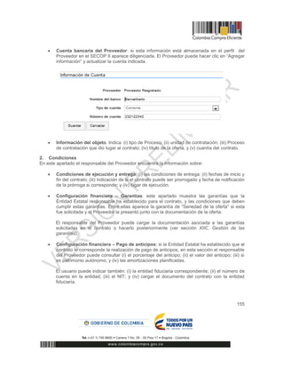 155
 Cuenta bancaria del Proveedor: si esta información está almacenada en el perfil del
Proveedor en el SECOP II aparece diligenciada. El Proveedor puede hacer clic en “Agregar
información” y actualizar la cuenta indicada.
 Información del objeto. Indica: (i) tipo de Proceso; (ii) unidad de contratación; (iii) Proceso
de contratación que dio lugar al contrato; (iv) título de la oferta; y (v) cuantía del contrato.
2. Condiciones
En este apartado el responsable del Proveedor encuentra la información sobre:
 Condiciones de ejecución y entrega: (i) las condiciones de entrega; (ii) fechas de inicio y
fin del contrato; (iii) indicación de si el contrato puede ser prorrogado y fecha de notificación
de la prórroga si corresponde; y (iv) lugar de ejecución.
 Configuración financiera – Garantías: este apartado muestra las garantías que la
Entidad Estatal responsable ha establecido para el contrato, y las condiciones que deben
cumplir estas garantías. Entre ellas aparece la garantía de “Seriedad de la oferta” si esta
fue solicitada y el Proveedor la presentó junto con la documentación de la oferta.
El responsable del Proveedor puede cargar la documentación asociada a las garantías
solicitadas en el contrato o hacerlo posteriormente (ver sección XIIC. Gestión de las
garantías).
 Configuración financiera – Pago de anticipos: si la Entidad Estatal ha establecido que al
contrato le corresponde la realización de pago de anticipos, en esta sección el responsable
del Proveedor puede consultar (i) el porcentaje del anticipo; (ii) el valor del anticipo; (iii) si
es patrimonio autónomo; y (iv) las amortizaciones planificadas.
El usuario puede indicar también: (i) la entidad fiduciaria correspondiente; (ii) el número de
cuenta en la entidad; (iii) el NIT; y (iv) cargar el documento del contrato con la entidad
fiduciaria.
 