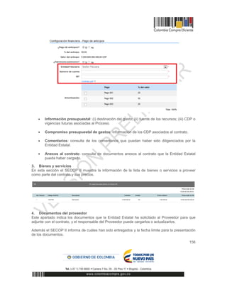 156
 Información presupuestal: (i) destinación del gasto; (ii) fuente de los recursos; (iii) CDP o
vigencias futuras asociadas al Proceso.
 Compromiso presupuestal de gastos: información de los CDP asociados al contrato.
 Comentarios: consulta de los comentarios que puedan haber sido diligenciados por la
Entidad Estatal.
 Anexos al contrato: consulta de documentos anexos al contrato que la Entidad Estatal
pueda haber cargado.
3. Bienes y servicios
En esta sección el SECOP II muestra la información de la lista de bienes o servicios a proveer
como parte del contrato y sus precios.
4. Documentos del proveedor
Este apartado indica los documentos que la Entidad Estatal ha solicitado al Proveedor para que
adjunte con el contrato, y el responsable del Proveedor puede cargarlos o actualizarlos.
Además el SECOP II informa de cuáles han sido entregados y la fecha límite para la presentación
de los documentos.
 