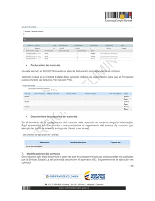 158
 Facturación del contrato.
En esta sección el SECOP II muestra el plan de facturación correspondiente al contrato.
También indica si la Entidad Estatal debe generar códigos de autorización para que el Proveedor
pueda enviarle las facturas (Ver sección VIID.
 Documentos de ejecución del contrato.
En el momento de la configuración del contrato, este apartado no muestra ninguna información.
Aquí aparecerán los documentos correspondientes al seguimiento del avance de contrato (por
ejemplo las justificaciones de entrega de bienes o servicios).
7. Modificaciones del contrato
Esta sección sólo está disponible a partir de que el contrato firmado por ambas partes es publicado
por la Entidad Estatal La sección está descrita en el apartado XIID. Seguimiento de la ejecución del
contrato
 