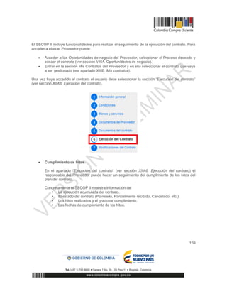 159
El SECOP II incluye funcionalidades para realizar el seguimiento de la ejecución del contrato. Para
acceder a ellas el Proveedor puede:
 Acceder a las Oportunidades de negocio del Proveedor, seleccionar el Proceso deseado y
buscar el contrato (ver sección VIIIA. Oportunidades de negocio).
 Entrar en la sección Mis Contratos del Proveedor y en ella seleccionar el contrato que vaya
a ser gestionado (ver apartado XIIIB. Mis contratos).
Una vez haya accedido al contrato el usuario debe seleccionar la sección “Ejecución del contrato”
(ver sección XIIA6. Ejecución del contrato).
 Cumplimiento de hitos.
En el apartado “Ejecución del contrato” (ver sección XIIA6. Ejecución del contrato) el
responsable del Proveedor puede hacer un seguimiento del cumplimiento de los hitos del
plan del contrato.
Concretamente el SECOP II muestra información de:
 La ejecución acumulada del contrato.
 El estado del contrato (Planeado, Parcialmente recibido, Cancelado, etc.).
 Los hitos realizados y el grado de cumplimiento.
 Las fechas de cumplimiento de los hitos.
 
