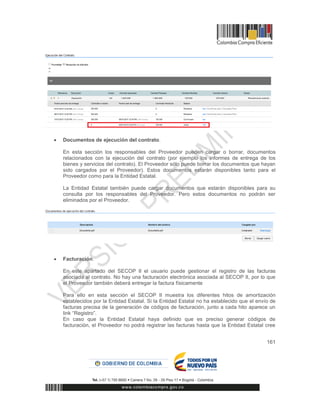 161
 Documentos de ejecución del contrato.
En esta sección los responsables del Proveedor pueden cargar o borrar, documentos
relacionados con la ejecución del contrato (por ejemplo los informes de entrega de los
bienes y servicios del contrato). El Proveedor sólo puede borrar los documentos que hayan
sido cargados por el Proveedor). Estos documentos estarán disponibles tanto para el
Proveedor como para la Entidad Estatal.
La Entidad Estatal también puede cargar documentos que estarán disponibles para su
consulta por los responsables del Proveedor. Pero estos documentos no podrán ser
eliminados por el Proveedor.
 Facturación.
En este apartado del SECOP II el usuario puede gestionar el registro de las facturas
asociada al contrato. No hay una facturación electrónica asociada al SECOP II, por lo que
el Proveedor también deberá entregar la factura físicamente
Para ello en esta sección el SECOP II muestra los diferentes hitos de amortización
establecidos por la Entidad Estatal. Si la Entidad Estatal no ha establecido que el envío de
facturas precisa de la generación de códigos de facturación, junto a cada hito aparece un
link “Registro”.
En caso que la Entidad Estatal haya definido que es preciso generar códigos de
facturación, el Proveedor no podrá registrar las facturas hasta que la Entidad Estatal cree
 