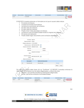 163
El SECOP II muestra entonces un formulario en el que el usuario debe indicar:
 El número de factura.
 La fecha de emisión de la factura.
 La fecha de vencimiento de la factura.
 El valor neto de la factura.
 El valor total de la factura.
 Puede incluir notas asociadas a la factura.
 La fecha en que la Entidad Estatal recibió el original de la factura.
 El número de radicación.
 Puede añadir algún documento como la factura digitalizada.
Por último el usuario debe hacer clic en “Confirmar”. El SECOP II actualiza entonces la
información de la factura con los datos diligenciados, y ofrece dos links:
 Registro, que permite actualizar la información diligenciada.
 Enviar, que envía la factura a la Entidad Estatal.
 