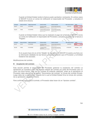 164
Cuando la Entidad Estatal recibe la factura puede aprobarla o rechazarla. En ambos casos
el SECOP II envía un correo de notificación al responsable del Proveedor, y actualiza el
estado de la factura.
Cuando la Entidad Estatal indica que ha realizado el pago de la factura el SECOP II envía
un correo de notificación al responsable del Proveedor y actualiza el estado de la factura a
“Pagado”.
Si el usuario hace clic en el link “Detalle” de una factura el SECOP II muestra una ficha con
la información detallada de esa factura y la documentación que el Proveedor y la Entidad
Estatal le han asociado.
Modificaciones del contrato.
B Aceptación del contrato
Esta sección permite al responsable del Proveedor gestionar la aceptación del contrato La
aprobación se considera como una revisión integral del contrato por parte del Proveedor pero no
como una firma formal. Para que un contrato se entiende celebrado, antes de la aprobación el
Proveedor debe adjuntar en la sección “Documentos del contrato” la minuta del contrato firmado.
Luego debe dar su aprobación, seguido de lo cual la Entidad Estatal firma la minuta del contrato,
da su aprobación y publica el mismo.
Para confirmar que acepta el contrato, el Proveedor debe hacer clic en “Aprobar contrato”.
 