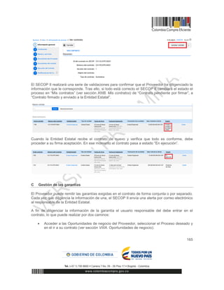 165
El SECOP II realizará una serie de validaciones para confirmar que el Proveedor ha diligenciado la
información que le corresponde. Tras ello, si todo está correcto el SECOP II cambiará el estado el
proceso en “Mis contratos” (ver sección XIIIB. Mis contratos) de “Contrato pendiente por firmar”, a
“Contrato firmado y enviado a la Entidad Estatal”.
Cuando la Entidad Estatal recibe el contrato de nuevo y verifica que todo es conforme, debe
proceder a su firma aceptación. En ese momento el contrato pasa a estado “En ejecución”.
C Gestión de las garantías
El Proveedor puede remitir las garantías exigidas en el contrato de forma conjunta o por separado.
Cada vez que diligencia la información de una, el SECOP II envía una alerta por correo electrónico
al responsable de la Entidad Estatal.
A fin de diligenciar la información de la garantía el usuario responsable del debe entrar en el
contrato, lo que puede realizar por dos caminos:
 Acceder a las Oportunidades de negocio del Proveedor, seleccionar el Proceso deseado y
en él ir a su contrato (ver sección VIIIA. Oportunidades de negocio).
 