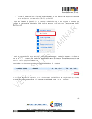 166
 Entrar en la sección Mis Contratos del Proveedor y en ella seleccionar el contrato que vaya
a ser gestionado (ver apartado XIIIB. Mis contratos).
Dentro del contrato es preciso ir a la sección “Condiciones” en la que durante la creación del
contrato el responsable del mismo debió realizar algunas configuraciones (ver apartado XIIA2.
Condiciones).
Dentro de este apartado, en la sección “Configuración financiera – Garantías” aparece una grilla en
que el SECOP II muestra las garantías presentadas por el Proveedor. Entre la información que
aparece está el estado de la garantía.
Para añadir una nueva garantía el usuario debe hacer clic en “Agregar”.
El SECOP II abre así un formulario en el que indicar las características de las garantías, su validez
y cargar documentos asociados. Por último el usuario debe hacer clic en “Confirmar”
 