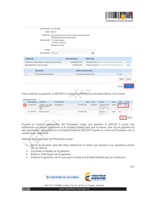 167
Tras confirmar la garantía, el SECOP II muestra la información correspondiente a la misma:
Cuando el usuario responsable del Proveedor carga una garantía el SECOP II envía una
notificación por correo electrónico a la Entidad Estatal para que la revise. Una vez la garantía ha
sido aprobada o rechazada por la Entidad Estatal el SECOP II remite un correo al Proveedor con la
confirmación respectiva
Además el responsable del Proveedor puede:
 Borrar la garantía: para ello debe seleccionar el check que aparece a su izquierda y hacer
clic en “Borrar”.
 Consultar el detalle de la garantía.
 Editar la información de la garantía.
 Publicar la garantía, con lo que será enviada a la Entidad Estatal para su validación.
 