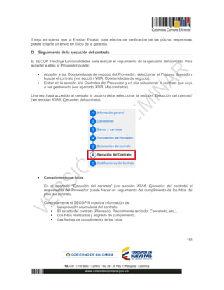 168
Tenga en cuenta que la Entidad Estatal, para efectos de verificación de las pólizas respectivas,
puede exigirle un envío en físico de la garantía.
D Seguimiento de la ejecución del contrato
El SECOP II incluye funcionalidades para realizar el seguimiento de la ejecución del contrato. Para
acceder a ellas el Proveedor puede:
 Acceder a las Oportunidades de negocio del Proveedor, seleccionar el Proceso deseado y
buscar el contrato (ver sección VIIIA. Oportunidades de negocio).
 Entrar en la sección Mis Contratos del Proveedor y en ella seleccionar el contrato que vaya
a ser gestionado (ver apartado XIIIB. Mis contratos).
Una vez haya accedido al contrato el usuario debe seleccionar la sección “Ejecución del contrato”
(ver sección XIIA6. Ejecución del contrato).
 Cumplimiento de hitos.
En el apartado “Ejecución del contrato” (ver sección XIIA6. Ejecución del contrato) el
responsable del Proveedor puede hacer un seguimiento del cumplimiento de los hitos del
plan del contrato.
Concretamente el SECOP II muestra información de:
 La ejecución acumulada del contrato.
 El estado del contrato (Planeado, Parcialmente recibido, Cancelado, etc.).
 Los hitos realizados y el grado de cumplimiento.
 Las fechas de cumplimiento de los hitos.
 