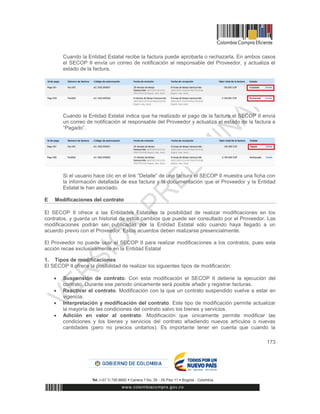 173
Cuando la Entidad Estatal recibe la factura puede aprobarla o rechazarla. En ambos casos
el SECOP II envía un correo de notificación al responsable del Proveedor, y actualiza el
estado de la factura.
Cuando la Entidad Estatal indica que ha realizado el pago de la factura el SECOP II envía
un correo de notificación al responsable del Proveedor y actualiza el estado de la factura a
“Pagado”.
Si el usuario hace clic en el link “Detalle” de una factura el SECOP II muestra una ficha con
la información detallada de esa factura y la documentación que el Proveedor y la Entidad
Estatal le han asociado.
E Modificaciones del contrato
El SECOP II ofrece a las Entidades Estatales la posibilidad de realizar modificaciones en los
contratos, y guarda un historial de estos cambios que puede ser consultado por el Proveedor. Las
modificaciones podrán ser publicadas por la Entidad Estatal sólo cuando haya llegado a un
acuerdo previo con el Proveedor. Estos acuerdos deben realizarse presencialmente.
El Proveedor no puede usar el SECOP II para realizar modificaciones a los contratos, pues esta
acción recae exclusivamente en la Entidad Estatal
1. Tipos de modificaciones
El SECOP II ofrece la posibilidad de realizar los siguientes tipos de modificación:
 Suspensión de contrato. Con esta modificación el SECOP II detiene la ejecución del
contrato. Durante ese periodo únicamente será posible añadir y registrar facturas.
 Reactivar el contrato. Modificación con la que un contrato suspendido vuelve a estar en
vigencia.
 Interpretación y modificación del contrato. Este tipo de modificación permite actualizar
la mayoría de las condiciones del contrato salvo los bienes y servicios.
 Adición en valor al contrato. Modificación que únicamente permite modificar las
condiciones y los bienes y servicios del contrato añadiendo nuevos artículos o nuevas
cantidades (pero no precios unitarios). Es importante tener en cuenta que cuando la
 