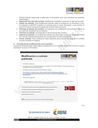 174
Entidad Estatal realiza esta modificación el Proveedor tiene que actualizar las garantías
presentadas.
 Reducción del valor del contrato. Modificación orientada a disminuir el valor del contrato.
 Cesión de contrato. Esta modificación permite ceder el contrato de un Proveedor a otro.
Al realizarla el SECOP II genera un contrato para el nuevo Proveedor y solo permite al
primer Proveedor consultar el estado del contrato hasta su cesión.
 Prórroga de tiempo del contrato. Corresponde a la modificación de contrato a utilizar en
los casos de ampliación de su duración.
 Terminar el contrato. Corresponde al cierre anormal del contrato.),
 Caducar el contrato. Es el cierre del contrato que tiene lugar cuando las fechas del mismo
han vencido (independientemente de si la ejecución ha sido completada).
 Cerrar contrato. Esta modificación debe aplicarse para proceder al cierre de un contrato
una vez cumplido su alcance.
2. Consulta de las modificaciones a los contratos
Cuando la Entidad Estatal realiza alguna modificación en un contrato, el SECOP II envía un correo
electrónico de aviso al Proveedor.
 
