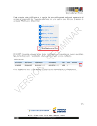 175
Para consultar esta modificación y el historial de las modificaciones realizadas previamente al
contrato, el responsable del Proveedor debe hacer clic en el séptimo paso del menú de gestión de
contratos: “Modificación del contrato”.
El SECOP II muestra entonces la lista de las modificaciones. Para cada una muestra su código,
tipo, fechas de creación y aprobación, estado, versiones, y los cambios realizados.
Cada modificación tiene un link “Detalle” que lleva a una información más pormenorizada.
 