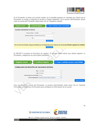 18
Si el Proveedor no tiene una cuenta creada, en la pantalla aparece un mensaje que indica que el
Proveedor no existe y pregunta al usuario si desea registrarlo. Si el usuario administrador quiere
crear la cuenta del Proveedor debe hacer clic en “Registrar entidad”.
El SECOP II muestra el formulario de registro. El usuario debe indicar que desea registrar un
Proveedor y diligenciar los otros datos solicitados.
Una vez creada la cuenta del Proveedor, el usuario administrador debe hacer clic en “Generar
Formulario” y diligenciar el formulario para configurar la información de la cuenta.
 