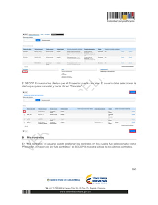 180
El SECOP II muestra las ofertas que el Proveedor puede cancelar. El usuario debe seleccionar la
oferta que quiere cancelar y hacer clic en "Cancelar".
B Mis contratos
En “Mis contratos” el usuario puede gestionar los contratos en los cuales fue seleccionado como
Proveedor. Al hacer clic en “Mis contratos”, el SECOP II muestra la lista de los últimos contratos.
 