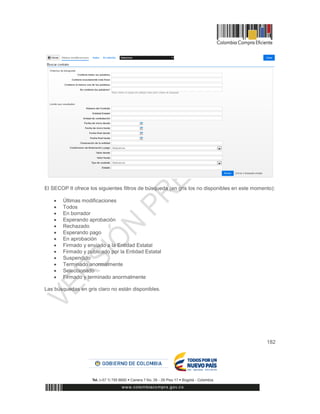 182
El SECOP II ofrece los siguientes filtros de búsqueda (en gris los no disponibles en este momento):
 Últimas modificaciones
 Todos
 En borrador
 Esperando aprobación
 Rechazado
 Esperando pago
 En aprobación
 Firmado y enviado a la Entidad Estatal
 Firmado y publicado por la Entidad Estatal
 Suspendido
 Terminado anormalmente
 Seleccionado
 Firmado y terminado anormalmente
Las búsquedas en gris claro no están disponibles.
 