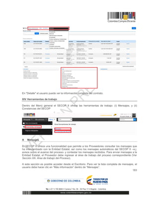 183
En "Detalle" el usuario puede ver la información completa del contrato.
XIV Herramientas de trabajo
Dentro del Menú general el SECOP II ofrece las herramientas de trabajo: (i) Mensajes; y (ii)
Constancias del SECOP
A Mensajes
El SECOP II ofrece una funcionalidad que permite a los Proveedores consultar los mensajes que
ha intercambiado con la Entidad Estatal, así como los mensajes automáticos del SECOP II –e.j.
avisos sobre el avance del proceso- y contestar los mensajes recibidos. Para enviar mensajes a la
Entidad Estatal, el Proveedor debe ingresar al área de trabajo del proceso correspondiente (Ver
Sección XA. Área de trabajo del Proceso).
A esta sección es posible acceder desde el Escritorio. Para ver la lista completa de mensajes, el
usuario debe hacer clic en “Más información” dentro de “Mensajes”.
 