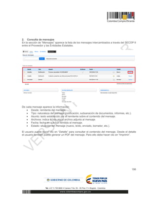 186
2. Consulta de mensajes
En la sección de “Mensajes” aparece la lista de los mensajes intercambiados a través del SECOP II
entre el Proveedor y las Entidades Estatales.
De cada mensaje aparece la información:
 Desde: remitente del mensaje.
 Tipo: naturaleza del mensaje (notificación, subsanación de documentos, informes, etc.).
 Asunto: texto establecido por el remitente sobre el contenido del mensaje.
 Archivos: indica si hay algún archivo adjunto al mensaje.
 Fecha: fecha en que fue remitido el mensaje.
 Estado: situación del mensaje (nuevo, leído, enviado, borrador, etc.).
El usuario puede hacer clic en “Detalle” para consultar el contenido del mensaje. Desde el detalle
el usuario también puede generar un PDF del mensaje. Para ello debe hacer clic en “Imprimir”.
 