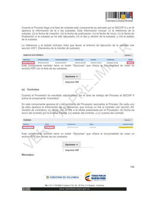 188
Cuando el Proceso llega a la fase de subasta este componente es activado por el SECOP II y en él
aparece la información de la o las subastas. Esta información incluye: (i) la referencia de la
subasta; (ii) la fecha de creación; (iii) la fecha de publicación; (iv) la fecha de inicio; (v) la fecha de
finalización si la subasta ya ha sido ejecutada; (vi) el tipo y versión de la subasta; y (vii) el estado
de la subasta.
La referencia y el estado incluyen links que llevan al entorno de ejecución de la subasta (ver
sección XIC1. Elementos de la interfaz de subasta).
Este componente también tiene un botón “Opciones” que ofrece la funcionalidad de crear un
archivo PDF con la lista de las subastas.
(e) Contratos
Cuando el Proveedor ha resultado adjudicatario, en el área de trabajo del Proceso el SECOP II
activa el componente “Contratos”.
En este componente aparece él o los contratos del Proveedor asociados al Proceso. De cada uno
de ellos aparece la información de: (i) referencia, que incluye un link al contrato (ver sección XII.
Gestión de contratos); (ii) oferta, con un link a la oferta presentada por el Proveedor; (iii) fecha de
envío del contrato por la Entidad Estatal; (iv) estado del contrato; y (v) cuantía del contrato.
Este componente también tiene un botón “Opciones” que ofrece la funcionalidad de crear un
archivo PDF con la lista de los contratos.
Mensajes).
 
