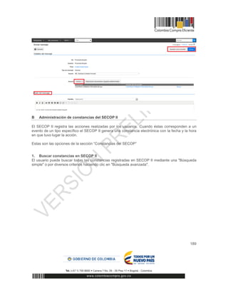 189
B Administración de constancias del SECOP II
El SECOP II registra las acciones realizadas por los usuarios. Cuando éstas corresponden a un
evento de un tipo específico el SECOP II genera una constancia electrónica con la fecha y la hora
en que tuvo lugar la acción.
Estas son las opciones de la sección “Constancias del SECOP”
1. Buscar constancias en SECOP II
El usuario puede buscar todas las constancias registradas en SECOP II mediante una "Búsqueda
simple" o por diversos criterios haciendo clic en "Búsqueda avanzada".
 