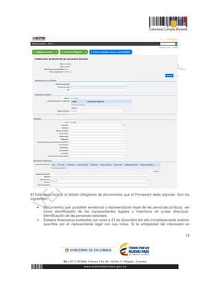 19
El formulario incluye el listado obligatorio de documentos que el Proveedor debe adjuntar. Son los
siguientes:
 Documentos que acreditan existencia y representación legal de las personas jurídicas, así
como identificación de los representantes legales y miembros de juntas directivas.
Identificación de las personas naturales.
 Estados financieros auditados con corte a 31 de diciembre del año inmediatamente anterior
suscritos por el representante legal con sus notas. Si la antigüedad del interesado es
 