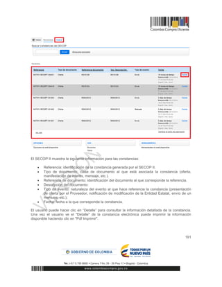 191
El SECOP II muestra la siguiente información para las constancias:
 Referencia: identificación de la constancia generada por el SECOP II.
 Tipo de documento: clase de documento al que está asociada la constancia (oferta,
manifestación de interés, mensaje, etc.).
 Referencia de documento: identificación del documento al que corresponde la referencia.
 Descripción del documento:
 Tipo de evento: naturaleza del evento al que hace referencia la constancia (presentación
de oferta por el Proveedor, notificación de modificación de la Entidad Estatal, envío de un
mensaje, etc.).
 Fecha: fecha a la que corresponde la constancia.
El usuario puede hacer clic en “Detalle” para consultar la información detallada de la constancia.
Una vez el usuario ve el "Detalle" de la constancia electrónica puede imprimir la información
disponible haciendo clic en "Pdf Imprimir".
 